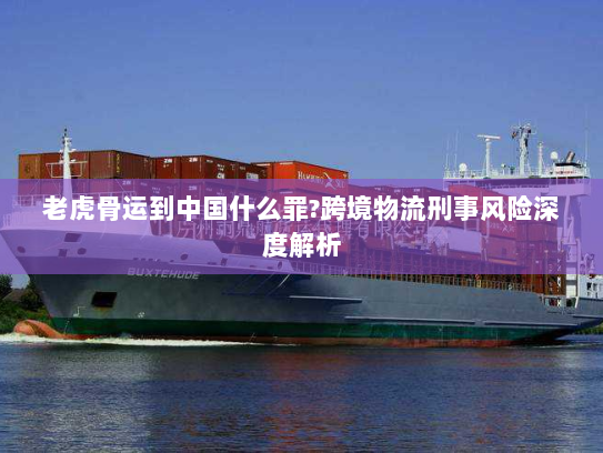 老虎骨运到中国什么罪?跨境物流刑事风险深度解析 老虎骨运到中国什么罪?跨境物流刑事风险深度解析