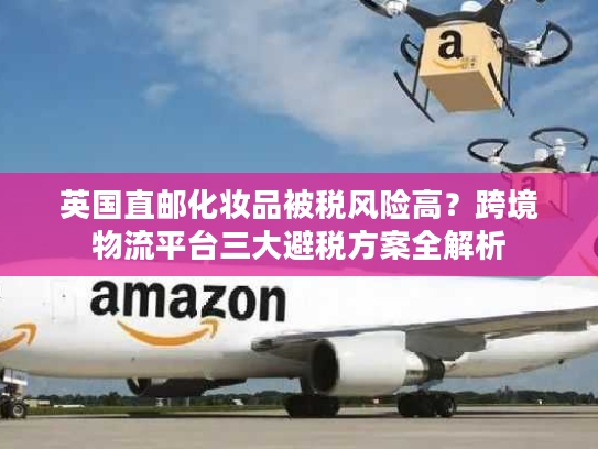 英国直邮化妆品被税风险高?跨境物流平台三大避税方案全解析 英国直邮化妆品被税风险高?跨境物流平台三大避税方案全解析