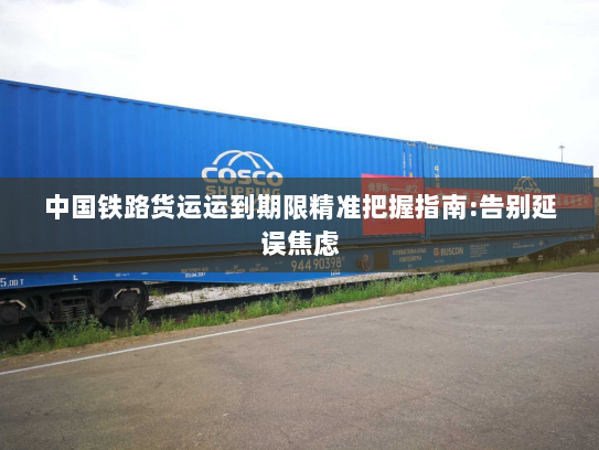 中国铁路货运运到期限精准把握指南:告别延误焦虑