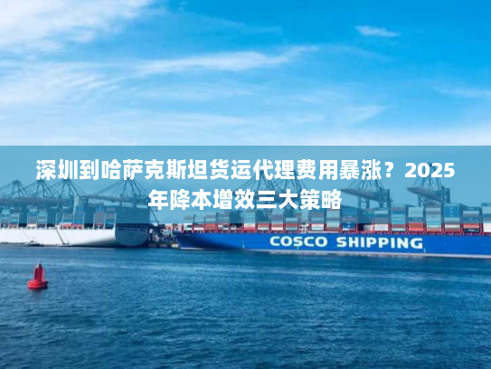 深圳到哈萨克斯坦货运代理费用暴涨?2025年降本增效三大策略 深圳到哈萨克斯坦货运代理费用暴涨?2025年降本增效三大策略