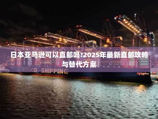 日本亚马逊可以直邮吗?2025年最新直邮攻略与替代方案 日本亚马逊可以直邮吗?2025年最新直邮攻略与替代方案