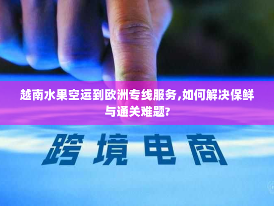 越南水果空运到欧洲专线服务,如何解决保鲜与通关难题? 越南水果空运到欧洲专线服务,如何解决保鲜与通关难题?