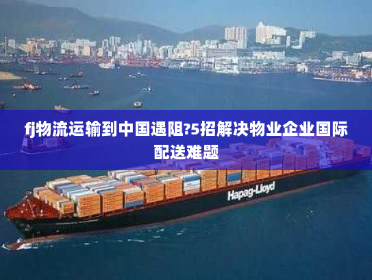 fj物流运输到中国遇阻?5招解决物业企业国际配送难题