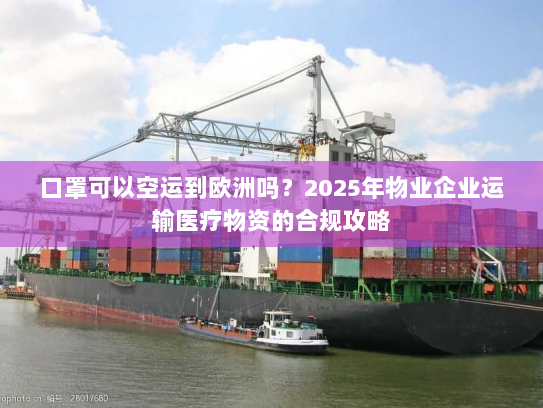 口罩可以空运到欧洲吗？2025年物业企业运输医疗物资的合规攻略