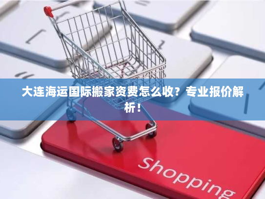 大连海运国际搬家资费怎么收?专业报价解析! 大连海运国际搬家资费怎么收?专业报价解析!