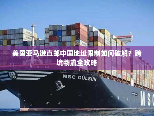 美国亚马逊直邮中国地址限制如何破解?跨境物流全攻略 美国亚马逊直邮中国地址限制如何破解?跨境物流全攻略