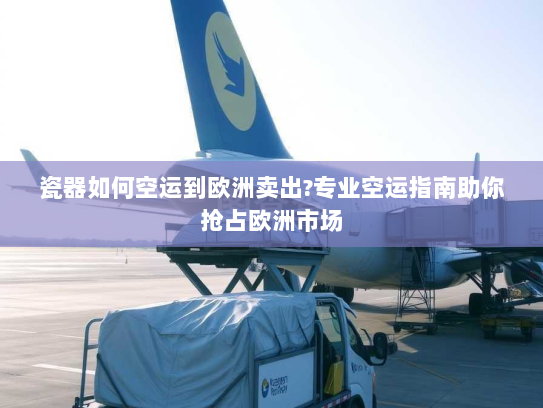 瓷器如何空运到欧洲卖出?专业空运指南助你抢占欧洲市场