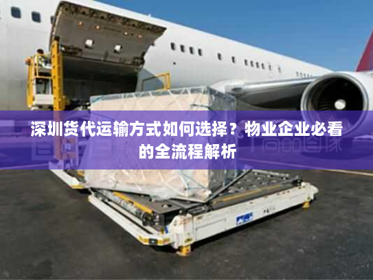 深圳货代运输方式如何选择?物业企业必看的全流程解析 深圳货代运输方式如何选择?物业企业必看的全流程解析