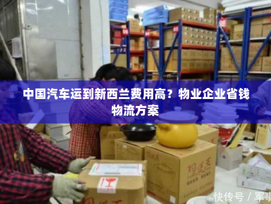 中国汽车运到新西兰费用高?物业企业省钱物流方案 中国汽车运到新西兰费用高?物业企业省钱物流方案