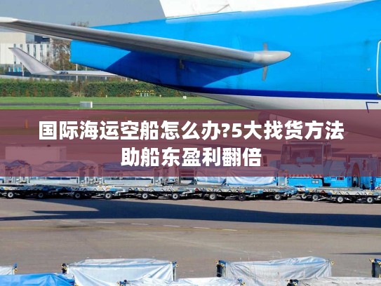 国际海运空船怎么办?5大找货方法助船东盈利翻倍