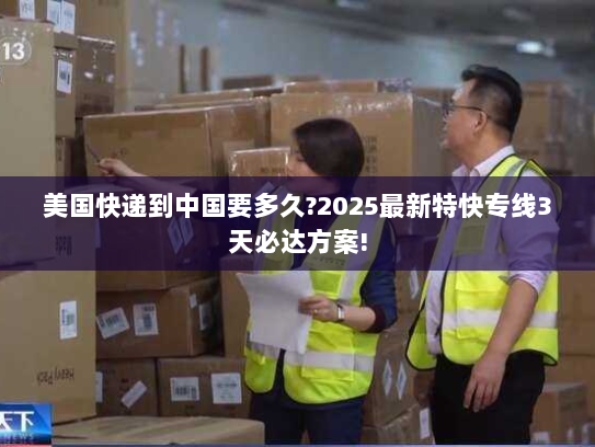 美国快递到中国要多久?2025最新特快专线3天必达方案!