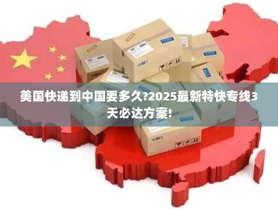 美国快递到中国要多久?2025最新特快专线3天必达方案!