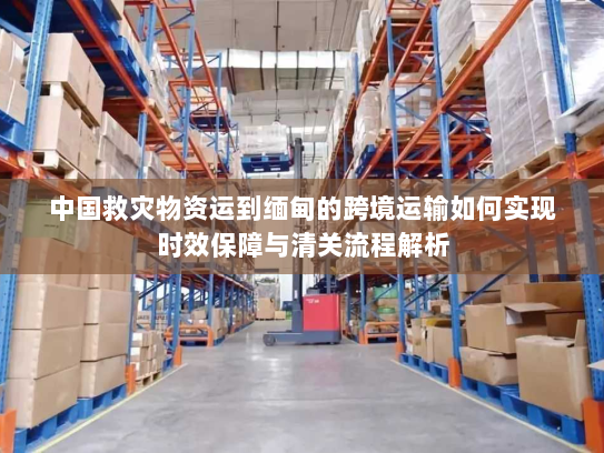 中国救灾物资运到缅甸的跨境运输如何实现时效保障与清关流程解析