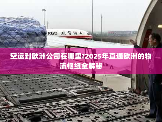 空运到欧洲公司在哪里?2025年直通欧洲的物流枢纽全解秘 空运到欧洲公司在哪里?2025年直通欧洲的物流枢纽全解秘