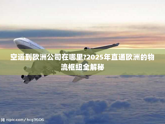 空运到欧洲公司在哪里?2025年直通欧洲的物流枢纽全解秘 空运到欧洲公司在哪里?2025年直通欧洲的物流枢纽全解秘