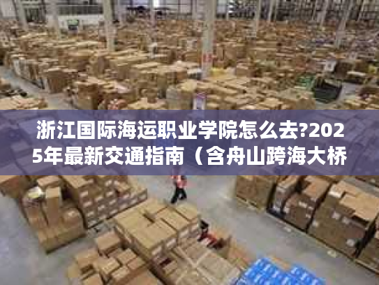 浙江国际海运职业学院怎么去?2025年最新交通指南(含舟山跨海大桥攻略) 浙江国际海运职业学院怎么去?2025年最新交通指南(含舟山跨海大桥攻略)