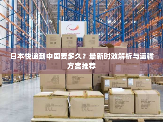日本快递到中国要多久？最新时效解析与运输方案推荐