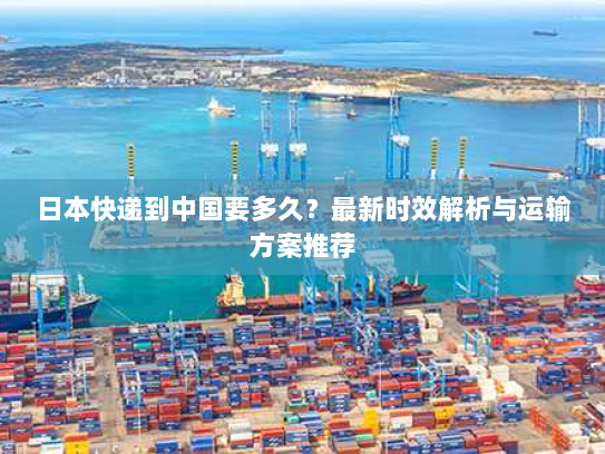 日本快递到中国要多久？最新时效解析与运输方案推荐