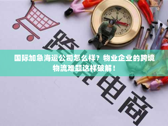 国际加急海运公司怎么样?物业企业的跨境物流难题这样破解! 国际加急海运公司怎么样?物业企业的跨境物流难题这样破解!