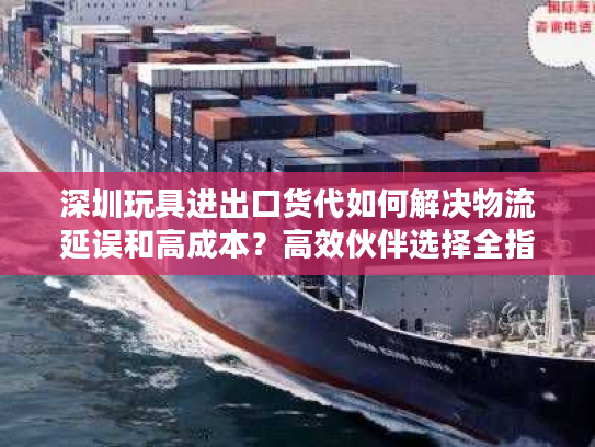 深圳玩具进出口货代如何解决物流延误和高成本?高效伙伴选择全指南 深圳玩具进出口货代如何解决物流延误和高成本?高效伙伴选择全指南