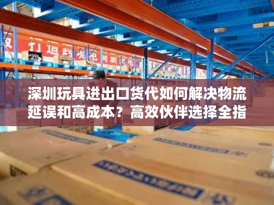 深圳玩具进出口货代如何解决物流延误和高成本?高效伙伴选择全指南 深圳玩具进出口货代如何解决物流延误和高成本?高效伙伴选择全指南