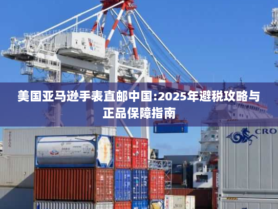美国亚马逊手表直邮中国:2025年避税攻略与正品保障指南 美国亚马逊手表直邮中国:2025年避税攻略与正品保障指南