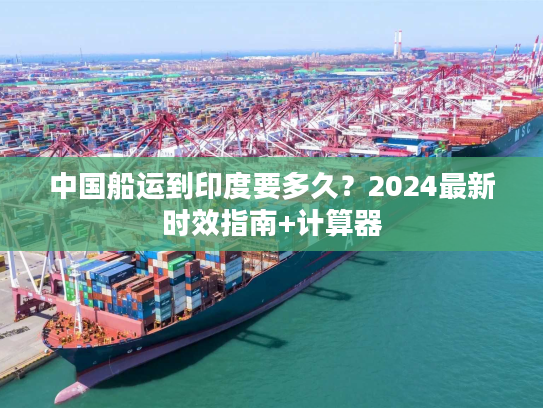 中国船运到印度要多久?2024最新时效指南+计算器 中国船运到印度要多久?2024最新时效指南+计算器