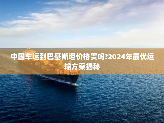中国车运到巴基斯坦价格贵吗?2024年最优运输方案揭秘 中国车运到巴基斯坦价格贵吗?2024年最优运输方案揭秘