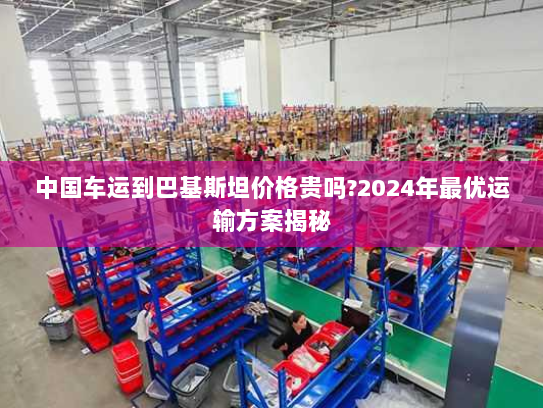 中国车运到巴基斯坦价格贵吗?2024年最优运输方案揭秘
