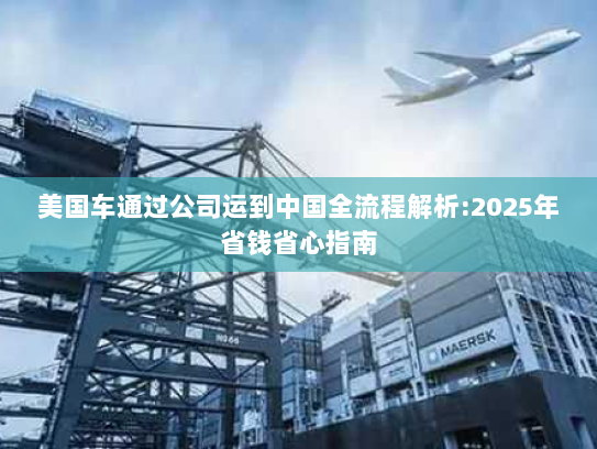 美国车通过公司运到中国全流程解析:2025年省钱省心指南