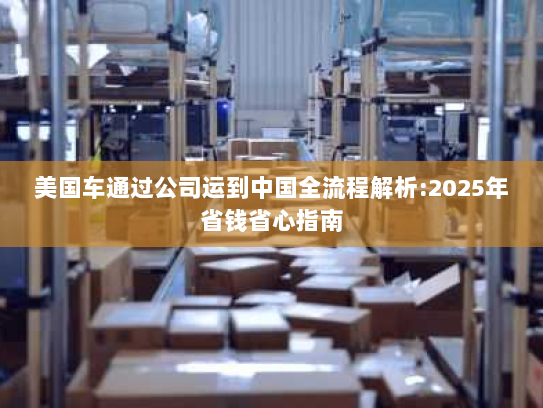 美国车通过公司运到中国全流程解析:2025年省钱省心指南