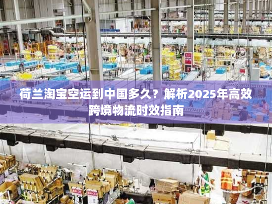 荷兰淘宝空运到中国多久?解析2025年高效跨境物流时效指南 荷兰淘宝空运到中国多久?解析2025年高效跨境物流时效指南