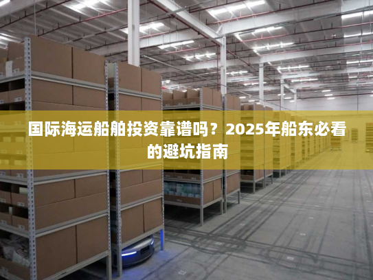 国际海运船舶投资靠谱吗?2025年船东必看的避坑指南 国际海运船舶投资靠谱吗?2025年船东必看的避坑指南