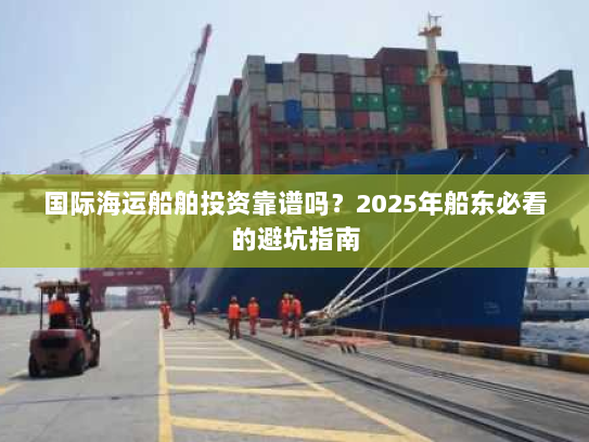 国际海运船舶投资靠谱吗?2025年船东必看的避坑指南 国际海运船舶投资靠谱吗?2025年船东必看的避坑指南