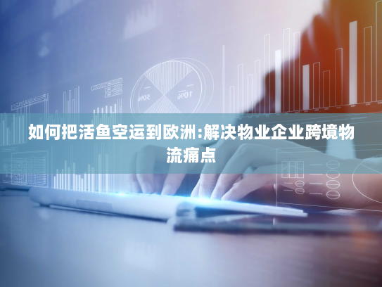 如何把活鱼空运到欧洲:解决物业企业跨境物流痛点