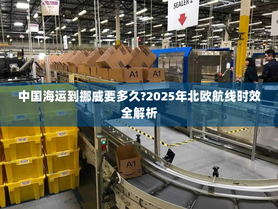中国海运到挪威要多久?2025年北欧航线时效全解析 中国海运到挪威要多久?2025年北欧航线时效全解析