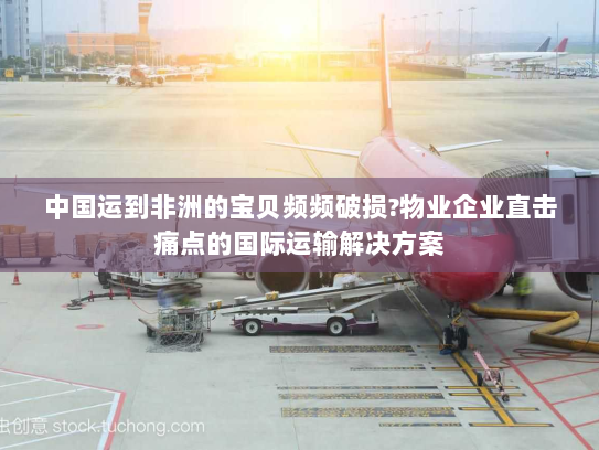中国运到非洲的宝贝频频破损?物业企业直击痛点的国际运输解决方案