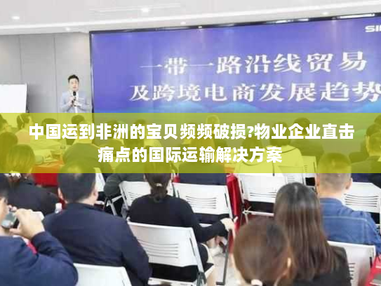 中国运到非洲的宝贝频频破损?物业企业直击痛点的国际运输解决方案