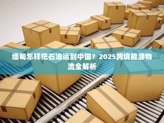 缅甸怎样把石油运到中国？2025跨境能源物流全解析