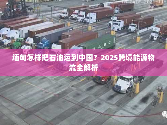 缅甸怎样把石油运到中国？2025跨境能源物流全解析