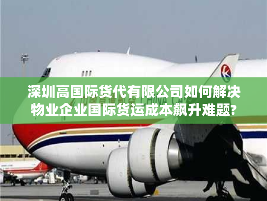 深圳高国际货代有限公司如何解决物业企业国际货运成本飙升难题?