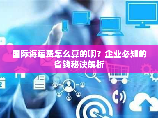 国际海运费怎么算的啊？企业必知的省钱秘诀解析