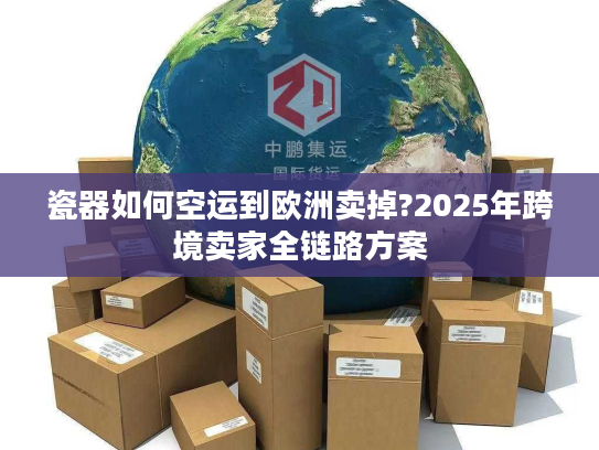 瓷器如何空运到欧洲卖掉?2025年跨境卖家全链路方案