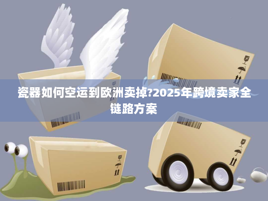 瓷器如何空运到欧洲卖掉?2025年跨境卖家全链路方案