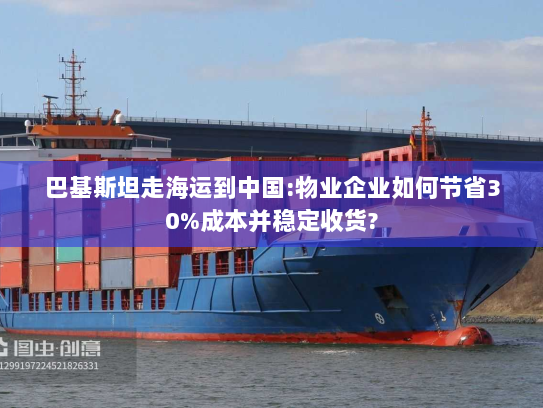 巴基斯坦走海运到中国:物业企业如何节省30%成本并稳定收货?