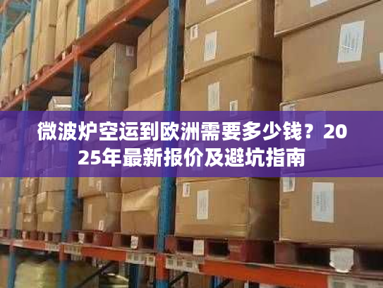 微波炉空运到欧洲需要多少钱?2025年最新报价及避坑指南 微波炉空运到欧洲需要多少钱?2025年最新报价及避坑指南