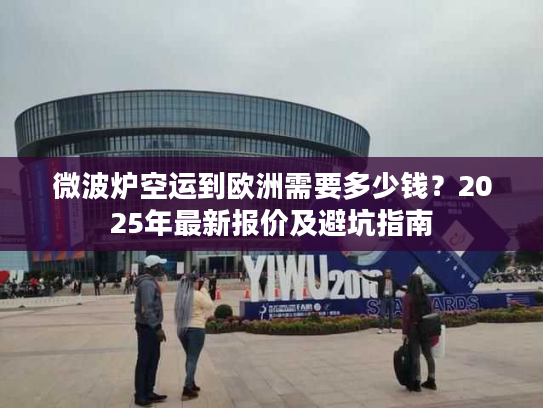 微波炉空运到欧洲需要多少钱?2025年最新报价及避坑指南 微波炉空运到欧洲需要多少钱?2025年最新报价及避坑指南