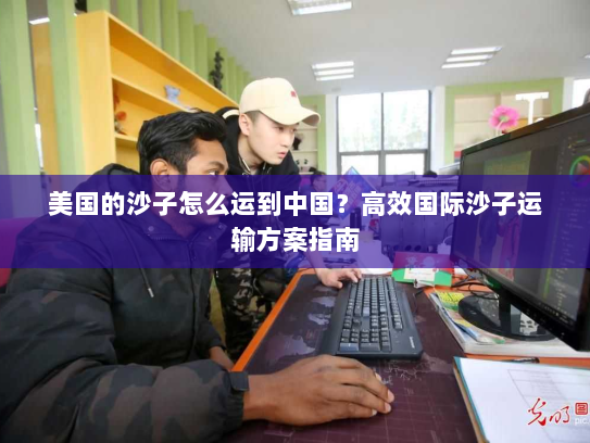 美国的沙子怎么运到中国?高效国际沙子运输方案指南 美国的沙子怎么运到中国?高效国际沙子运输方案指南