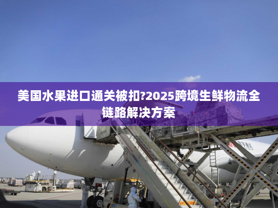 美国水果进口通关被扣?2025跨境生鲜物流全链路解决方案 美国水果进口通关被扣?2025跨境生鲜物流全链路解决方案