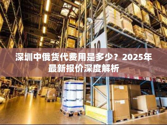 深圳中俄货代费用是多少？2025年最新报价深度解析